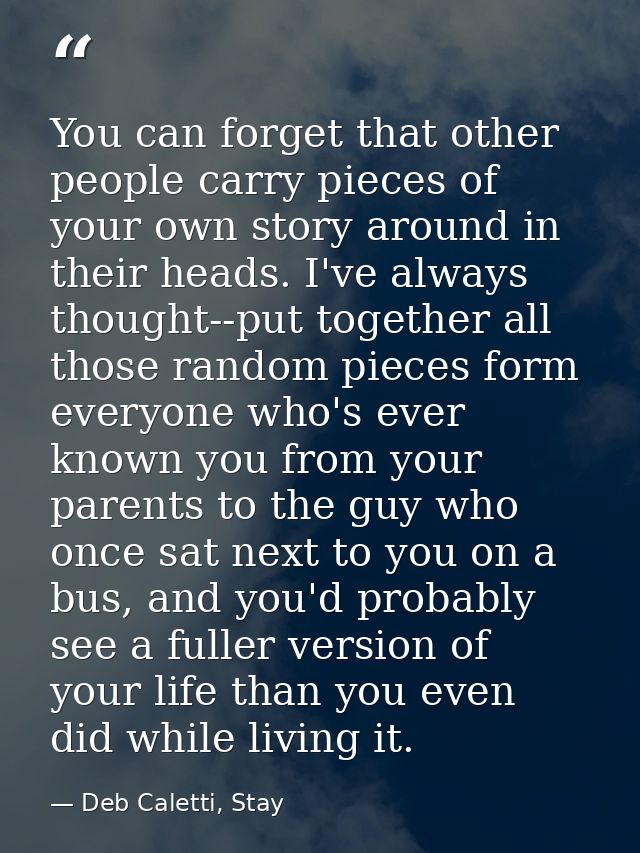 You can forget that other people carry pieces of your own story around in their heads. I've always thought--put together — Deb Caletti, Stay