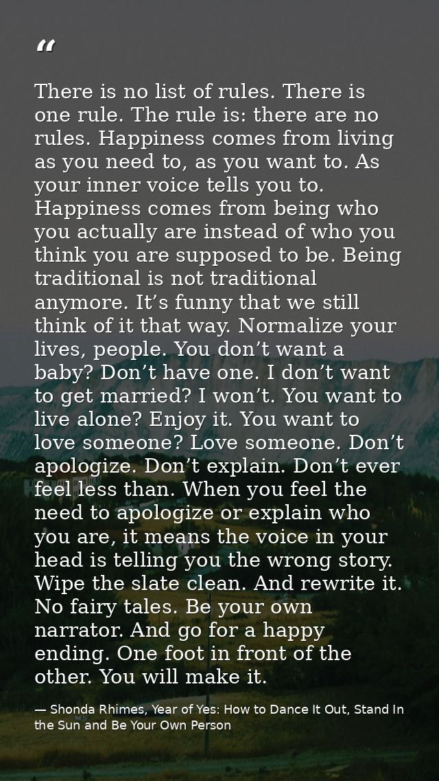 There is no list of rules. There is one rule. The rule is: there are no rules. Happiness comes from living as you need t — Shonda Rhimes, Year of Yes: How to Dance It Out, Stand In the Sun and Be Your Own Person