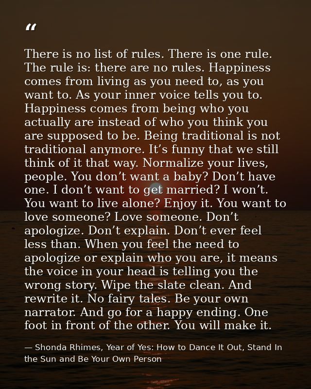 There is no list of rules. There is one rule. The rule is: there are no rules. Happiness comes from living as you need t — Shonda Rhimes, Year of Yes: How to Dance It Out, Stand In the Sun and Be Your Own Person