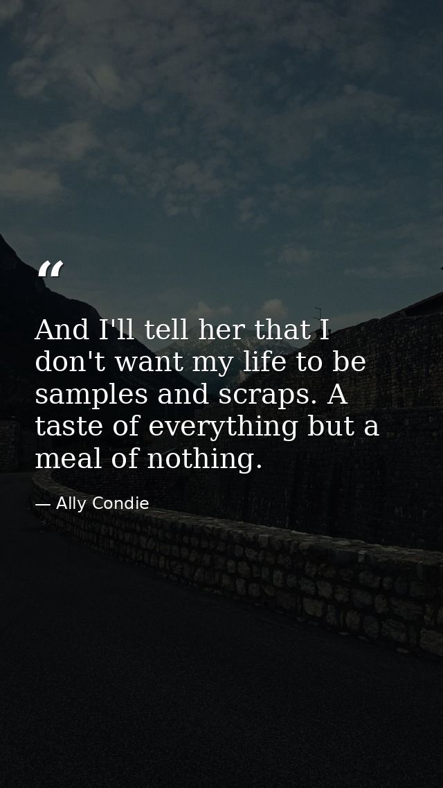 And I'll tell her that I don't want my life to be samples and scraps. A taste of everything but a meal of nothing. — Ally Condie