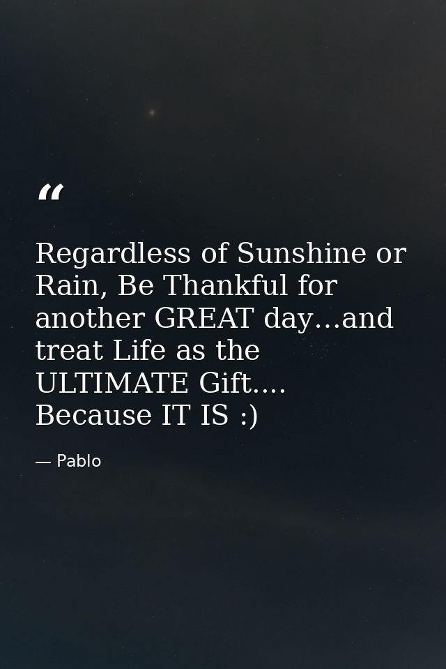 Regardless of Sunshine or Rain, Be Thankful for another GREAT day…and treat Life as the ULTIMATE Gift.... Because IT IS  — Pablo