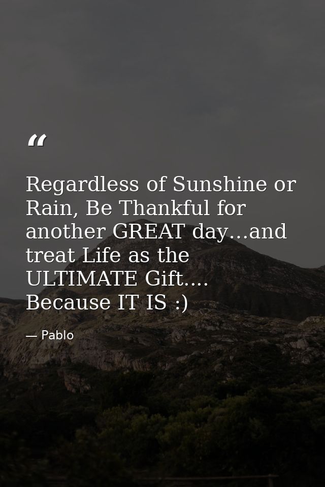 Regardless of Sunshine or Rain, Be Thankful for another GREAT day…and treat Life as the ULTIMATE Gift.... Because IT IS  — Pablo