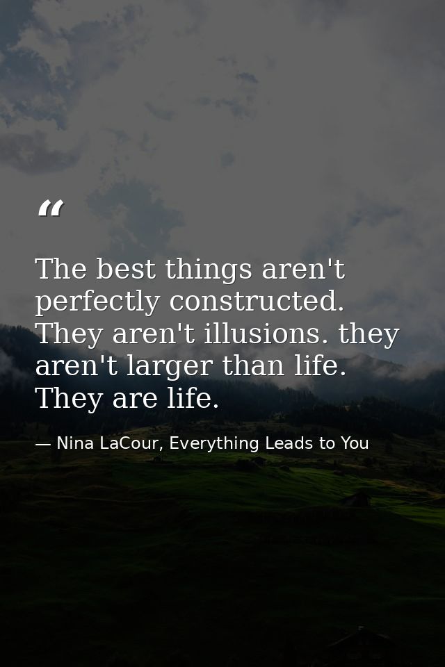 The best things aren't perfectly constructed. They aren't illusions. they aren't larger than life. They are life. — Nina LaCour, Everything Leads to You