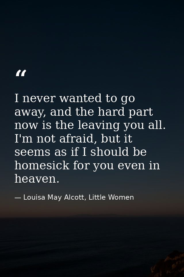 I never wanted to go away, and the hard part now is the leaving you all. I'm not afraid, but it seems as if I should be  — Louisa May Alcott, Little Women