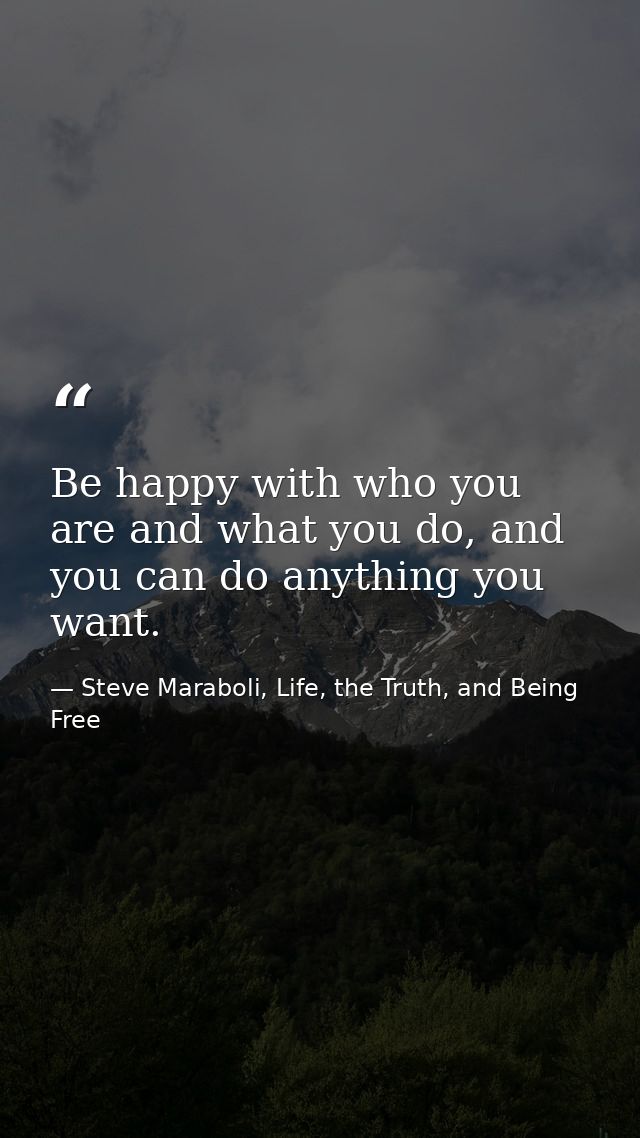 Be happy with who you are and what you do, and you can do anything you want. — Steve Maraboli, Life, the Truth, and Being Free