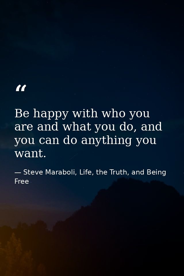 Be happy with who you are and what you do, and you can do anything you want. — Steve Maraboli, Life, the Truth, and Being Free