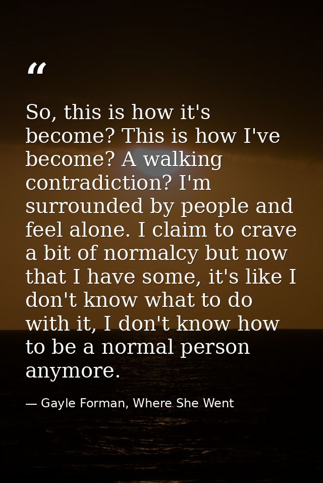 So, this is how it's become? This is how I've become? A walking contradiction? I'm surrounded by people and feel alone.  — Gayle Forman, Where She Went