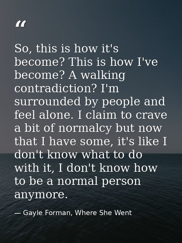 So, this is how it's become? This is how I've become? A walking contradiction? I'm surrounded by people and feel alone.  — Gayle Forman, Where She Went