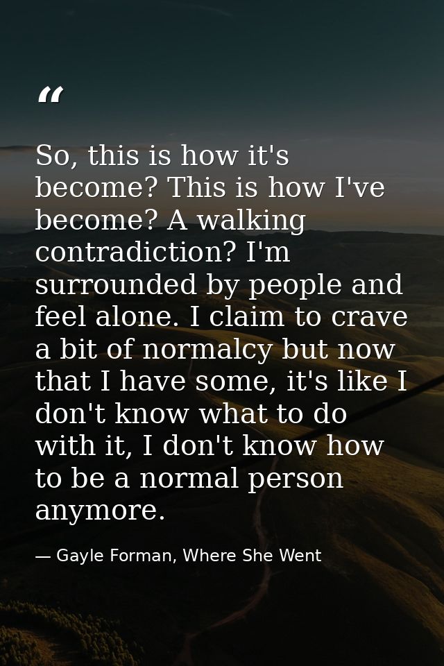 So, this is how it's become? This is how I've become? A walking contradiction? I'm surrounded by people and feel alone.  — Gayle Forman, Where She Went