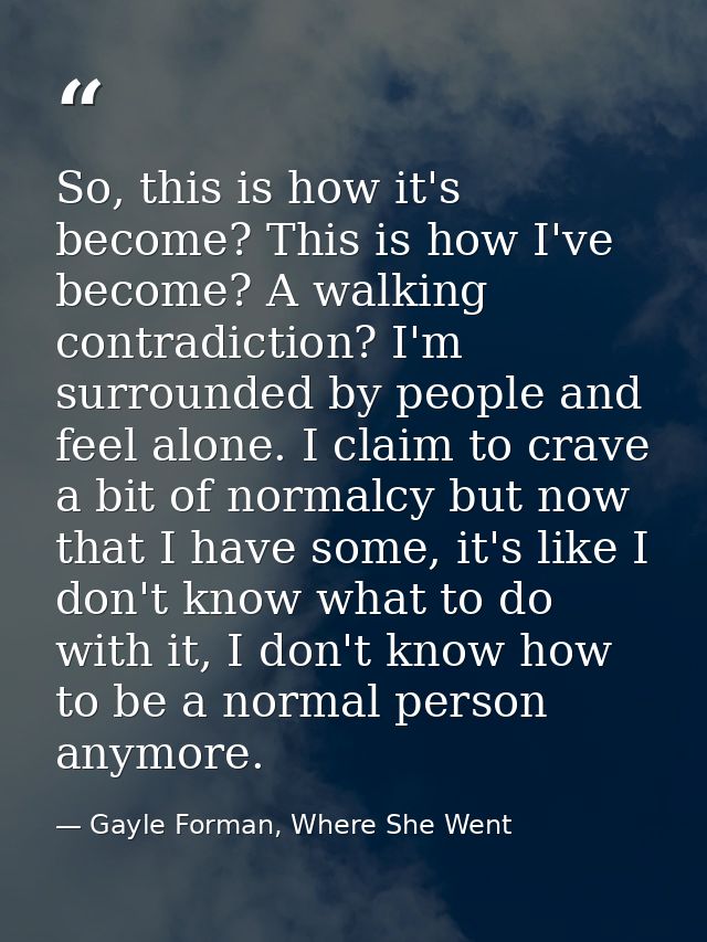 So, this is how it's become? This is how I've become? A walking contradiction? I'm surrounded by people and feel alone.  — Gayle Forman, Where She Went