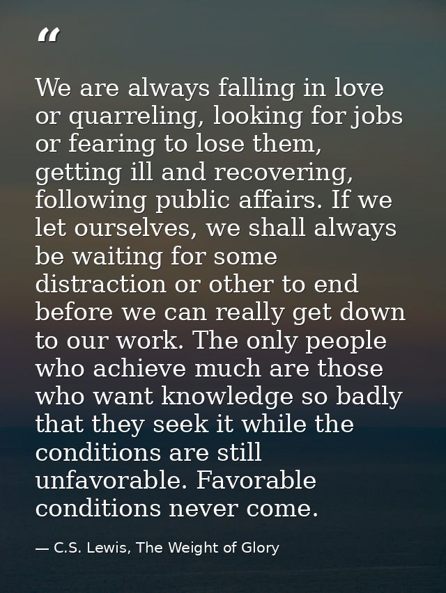 We are always falling in love or quarreling, looking for jobs or fearing to lose them, getting ill and recovering, follo — C.S. Lewis, The Weight of Glory