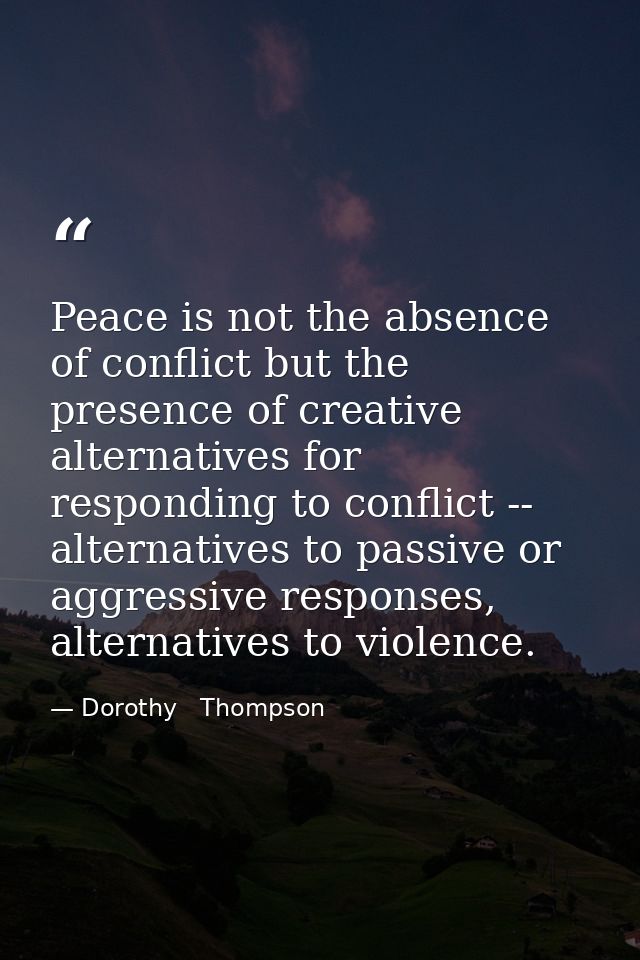 Peace is not the absence of conflict but the presence of creative alternatives for responding to conflict -- alternative — Dorothy   Thompson