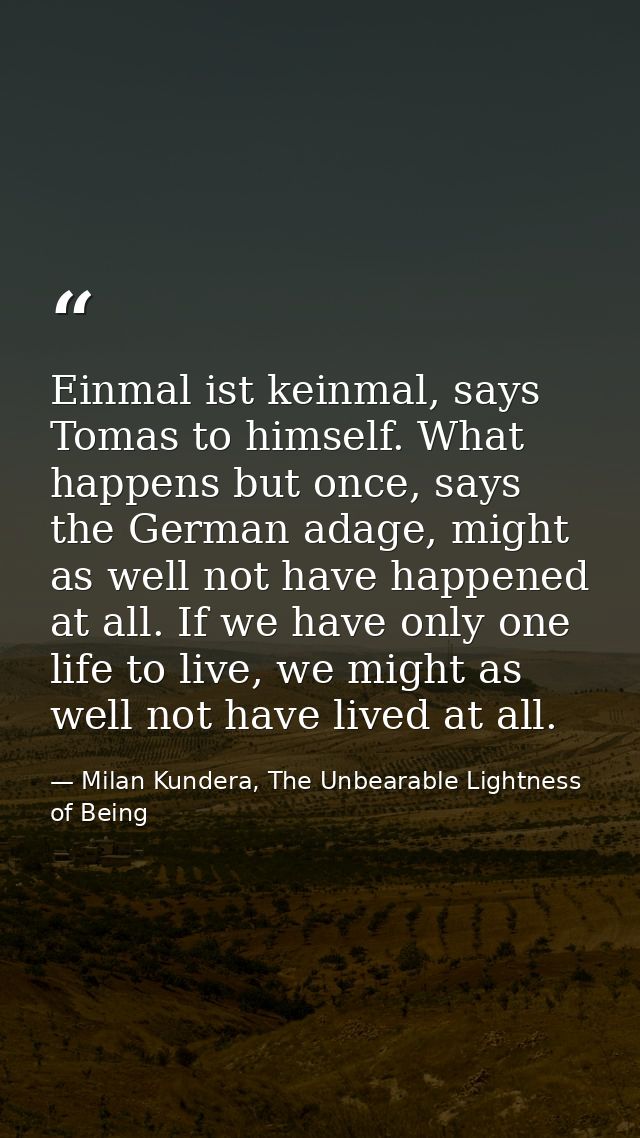 Einmal ist keinmal, says Tomas to himself. What happens but once, says the German adage, might as well not have happened — Milan Kundera, The Unbearable Lightness of Being