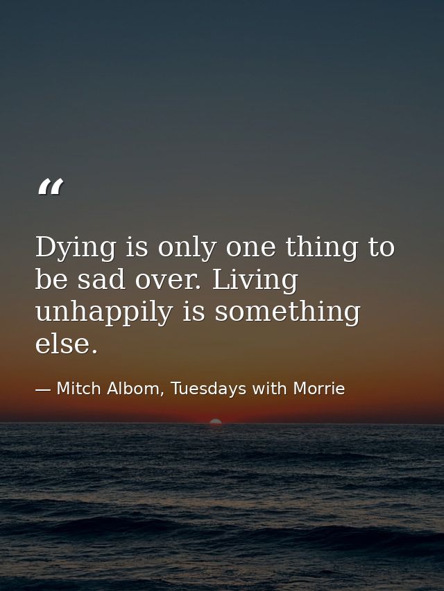 Dying is only one thing to be sad over. Living unhappily is something else. — Mitch Albom, Tuesdays with Morrie