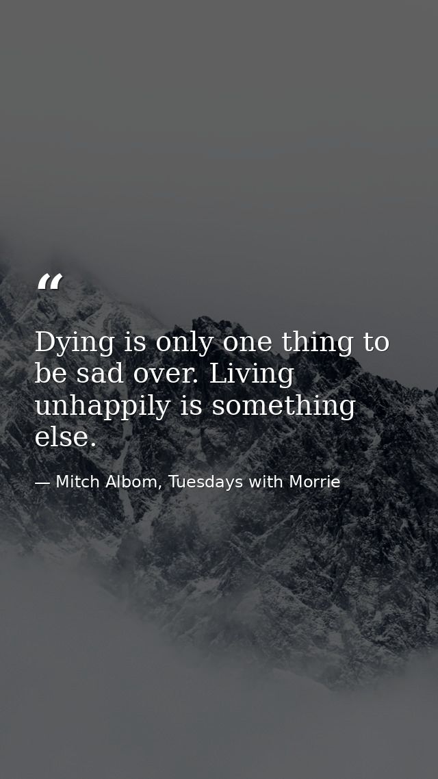 Dying is only one thing to be sad over. Living unhappily is something else. — Mitch Albom, Tuesdays with Morrie