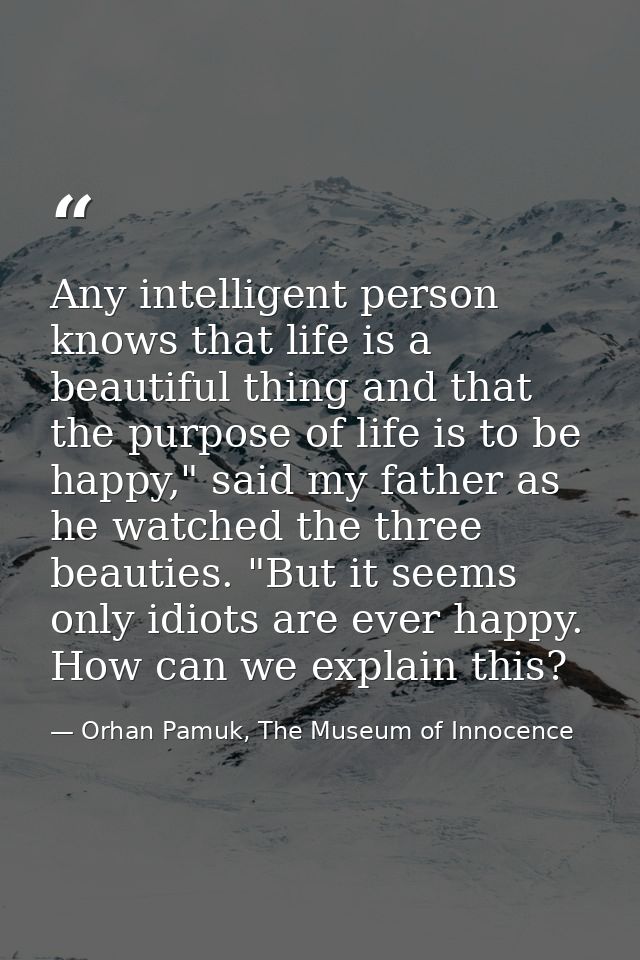 Any intelligent person knows that life is a beautiful thing and that the purpose of life is to be happy," said my father — Orhan Pamuk, The Museum of Innocence