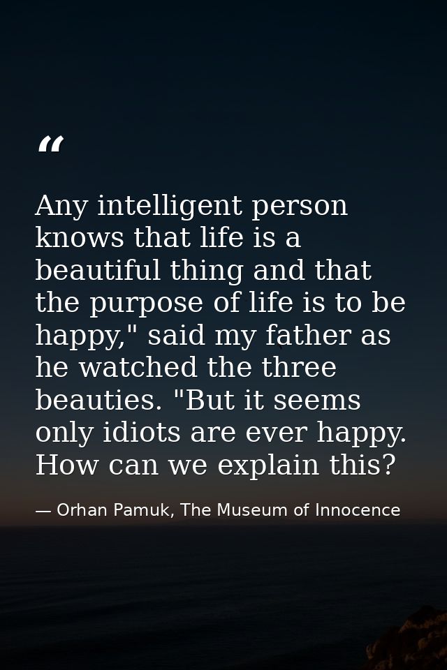 Any intelligent person knows that life is a beautiful thing and that the purpose of life is to be happy," said my father — Orhan Pamuk, The Museum of Innocence