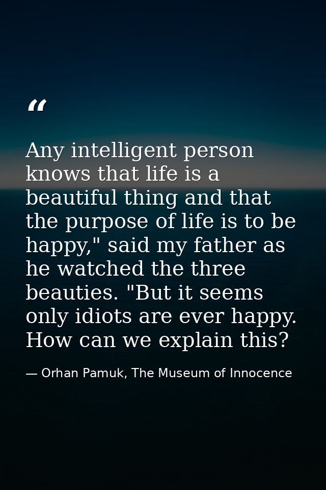 Any intelligent person knows that life is a beautiful thing and that the purpose of life is to be happy," said my father — Orhan Pamuk, The Museum of Innocence