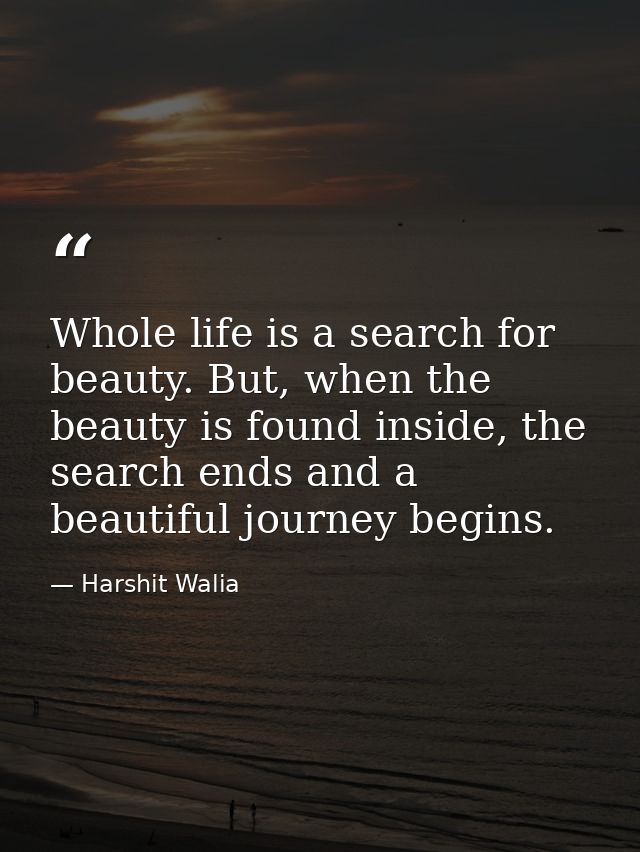 Whole life is a search for beauty. But, when the beauty is found inside, the search ends and a beautiful journey begins. — Harshit Walia