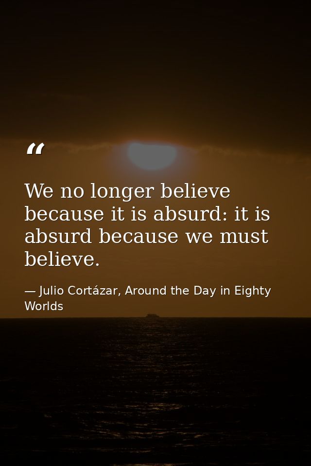We no longer believe because it is absurd: it is absurd because we must believe. — Julio Cortázar, Around the Day in Eighty Worlds