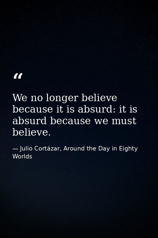 We no longer believe because it is absurd: it is absurd because we must believe. — Julio Cortázar, Around the Day in Eighty Worlds