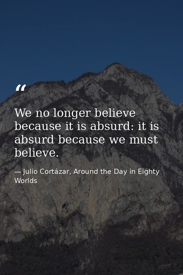 We no longer believe because it is absurd: it is absurd because we must believe. — Julio Cortázar, Around the Day in Eighty Worlds