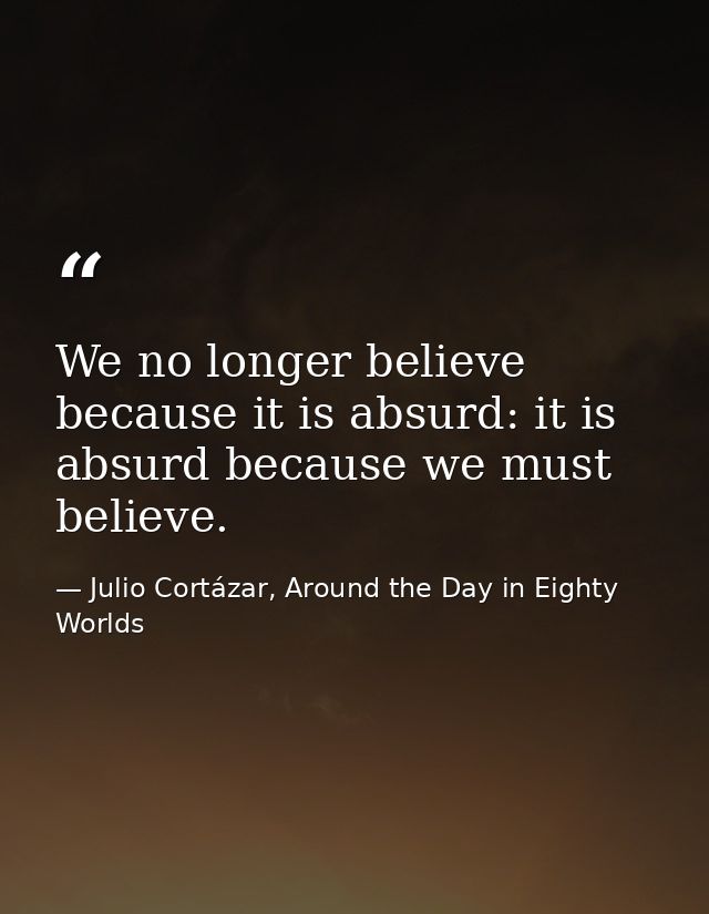 We no longer believe because it is absurd: it is absurd because we must believe. — Julio Cortázar, Around the Day in Eighty Worlds