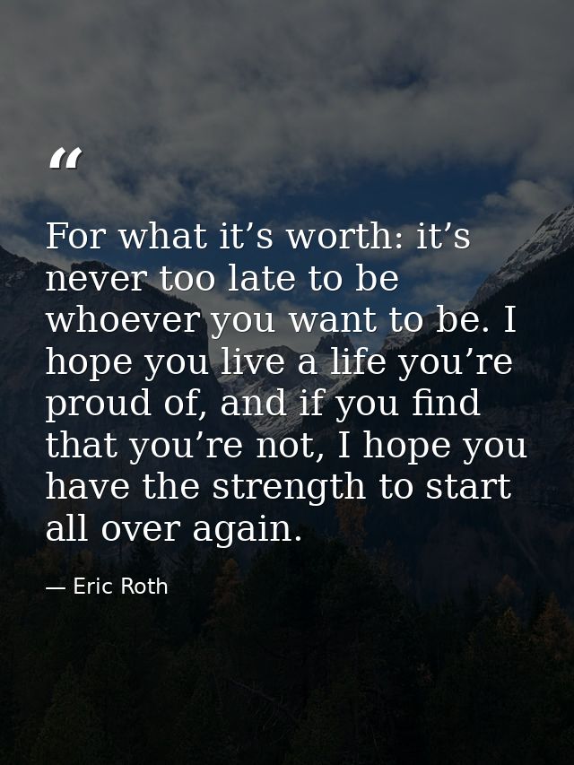 For what it’s worth: it’s never too late to be whoever you want to be. I hope you live a life you’re proud of, and if yo — Eric Roth