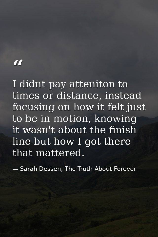 I didnt pay atteniton to times or distance, instead focusing on how it felt just to be in motion, knowing it wasn't abou — Sarah Dessen, The Truth About Forever