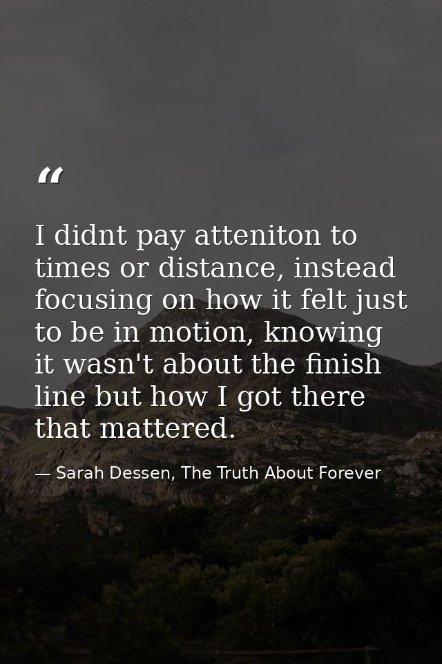 I didnt pay atteniton to times or distance, instead focusing on how it felt just to be in motion, knowing it wasn't abou — Sarah Dessen, The Truth About Forever