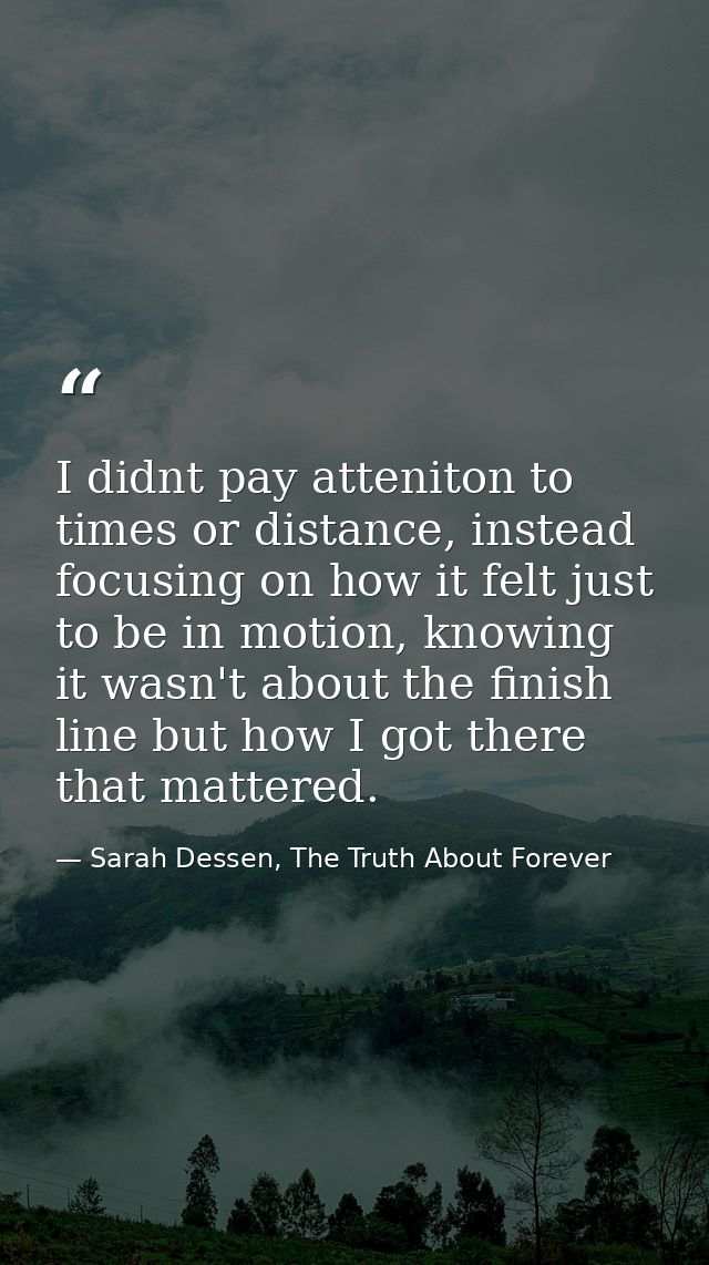 I didnt pay atteniton to times or distance, instead focusing on how it felt just to be in motion, knowing it wasn't abou — Sarah Dessen, The Truth About Forever