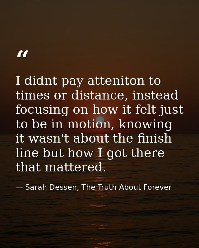 I didnt pay atteniton to times or distance, instead focusing on how it felt just to be in motion, knowing it wasn't abou — Sarah Dessen, The Truth About Forever