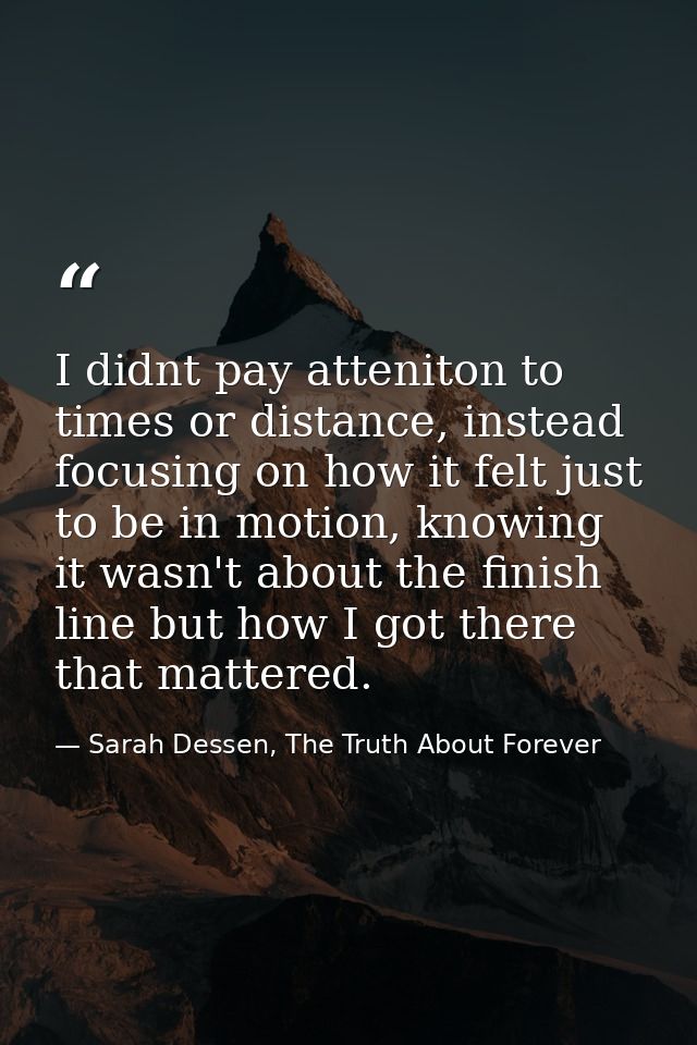I didnt pay atteniton to times or distance, instead focusing on how it felt just to be in motion, knowing it wasn't abou — Sarah Dessen, The Truth About Forever