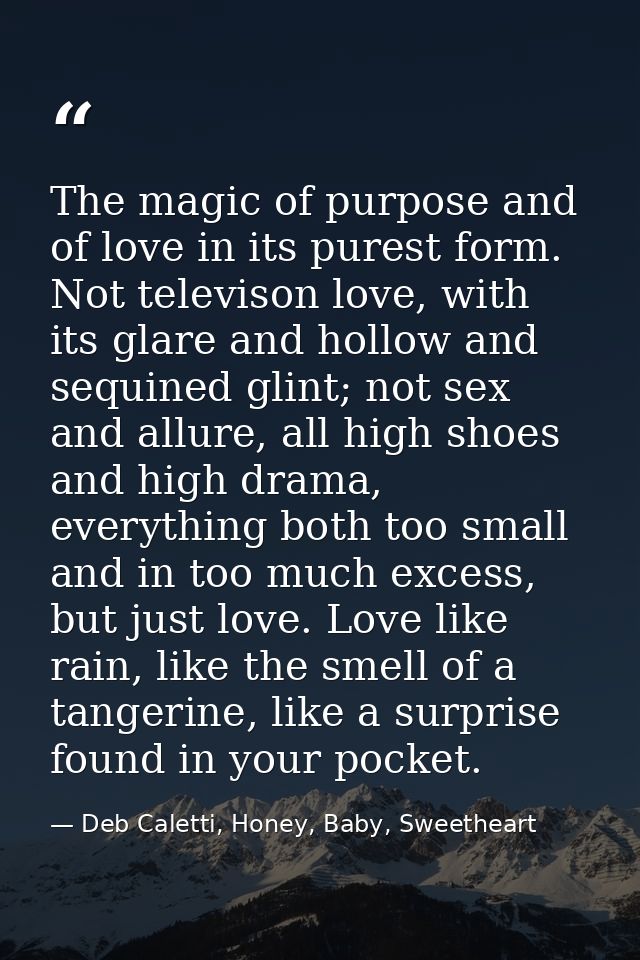 The magic of purpose and of love in its purest form. Not televison love, with its glare and hollow and sequined glint; n — Deb Caletti, Honey, Baby, Sweetheart