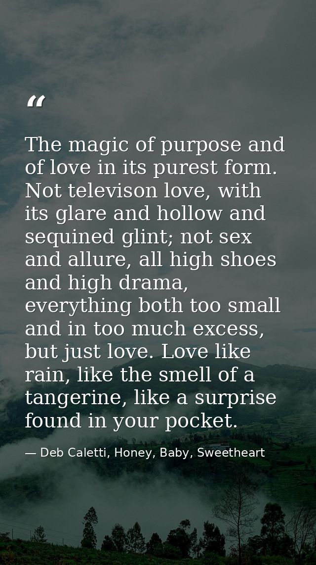 The magic of purpose and of love in its purest form. Not televison love, with its glare and hollow and sequined glint; n — Deb Caletti, Honey, Baby, Sweetheart