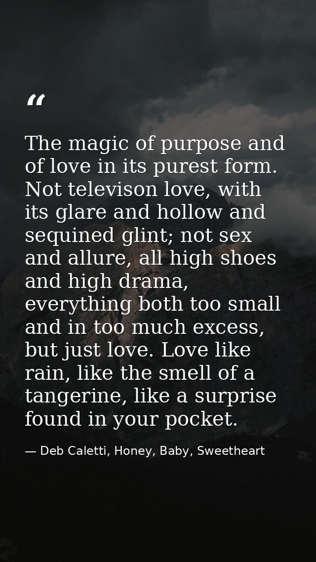 The magic of purpose and of love in its purest form. Not televison love, with its glare and hollow and sequined glint; n — Deb Caletti, Honey, Baby, Sweetheart