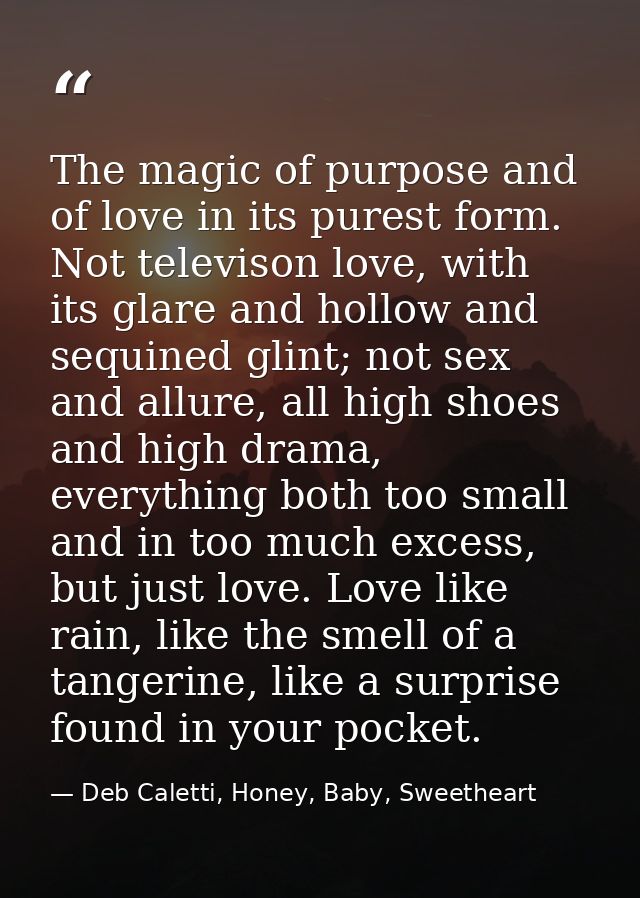 The magic of purpose and of love in its purest form. Not televison love, with its glare and hollow and sequined glint; n — Deb Caletti, Honey, Baby, Sweetheart