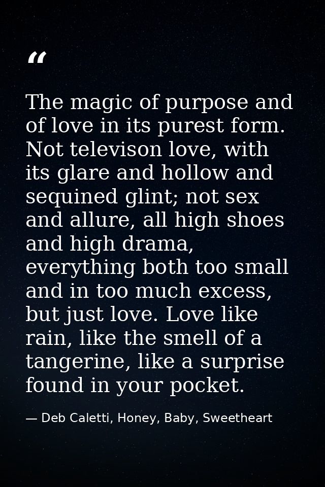 The magic of purpose and of love in its purest form. Not televison love, with its glare and hollow and sequined glint; n — Deb Caletti, Honey, Baby, Sweetheart