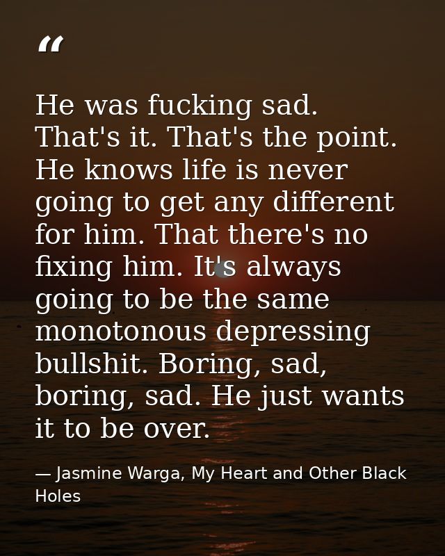 He was fucking sad. That's it. That's the point. He knows life is never going to get any different for him. That there's — Jasmine Warga, My Heart and Other Black Holes