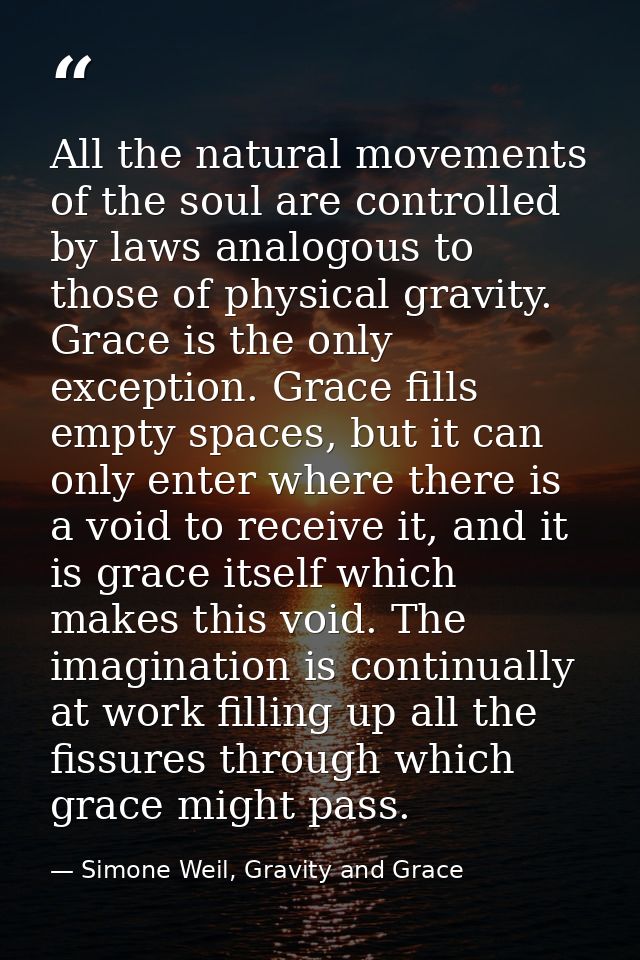 All the natural movements of the soul are controlled by laws analogous to those of physical gravity. Grace is the only e — Simone Weil, Gravity and Grace