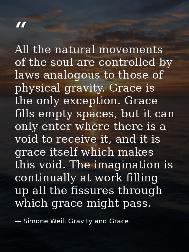 All the natural movements of the soul are controlled by laws analogous to those of physical gravity. Grace is the only e — Simone Weil, Gravity and Grace