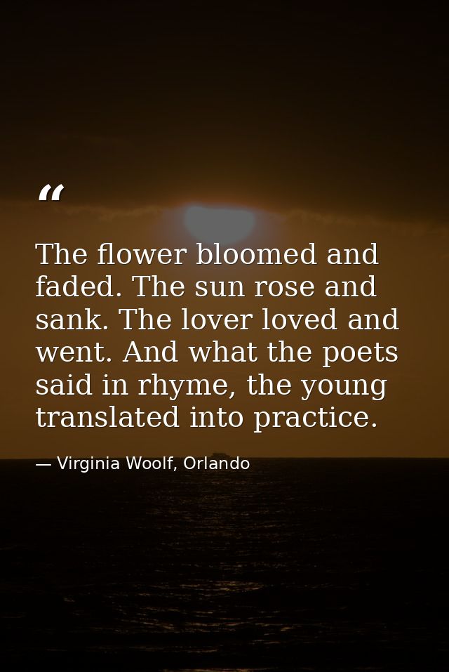 The flower bloomed and faded. The sun rose and sank. The lover loved and went. And what the poets said in rhyme, the you — Virginia Woolf, Orlando