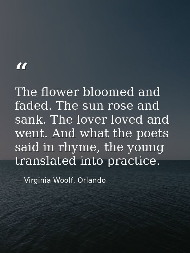 The flower bloomed and faded. The sun rose and sank. The lover loved and went. And what the poets said in rhyme, the you — Virginia Woolf, Orlando