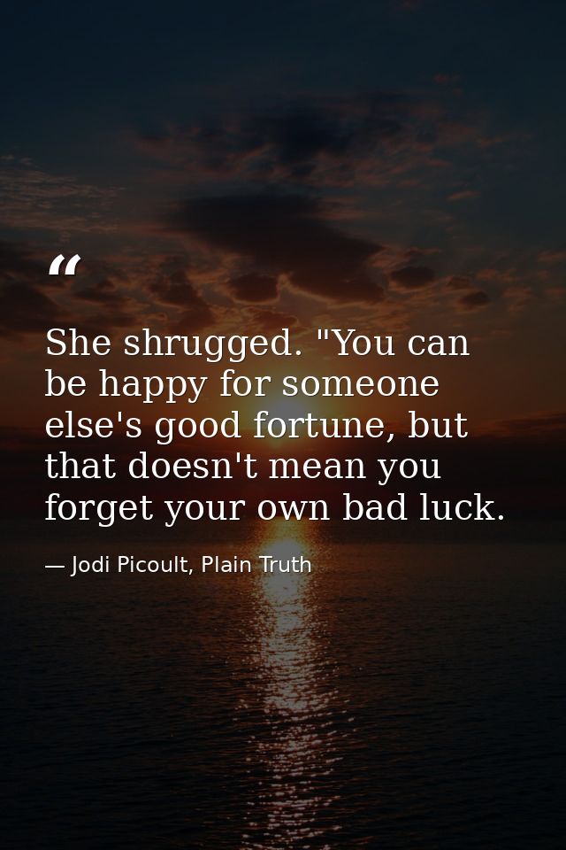 She shrugged. "You can be happy for someone else's good fortune, but that doesn't mean you forget your own bad luck. — Jodi Picoult, Plain Truth