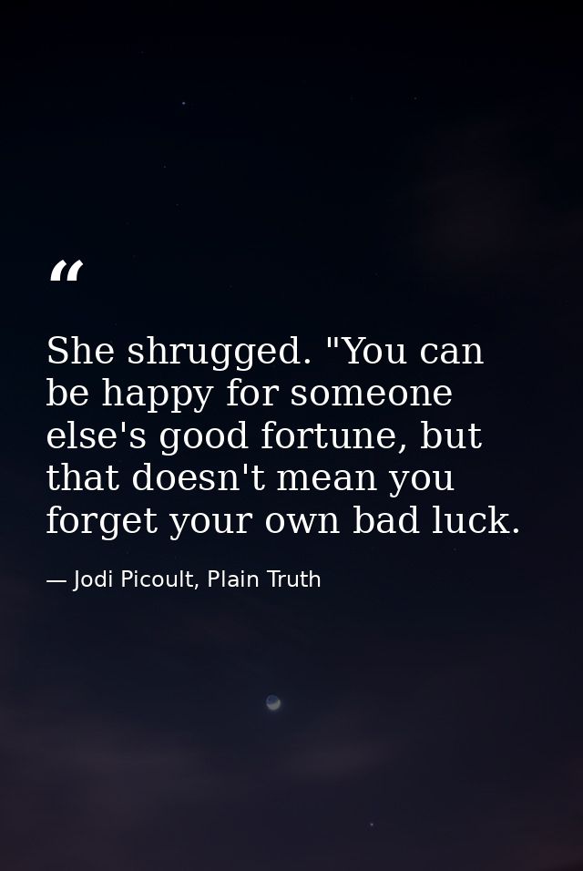 She shrugged. "You can be happy for someone else's good fortune, but that doesn't mean you forget your own bad luck. — Jodi Picoult, Plain Truth
