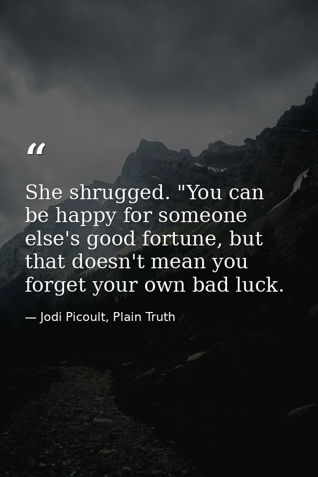 She shrugged. "You can be happy for someone else's good fortune, but that doesn't mean you forget your own bad luck. — Jodi Picoult, Plain Truth