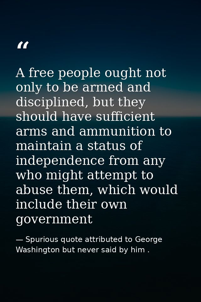 A free people ought not only to be armed and disciplined, but they should have sufficient arms and ammunition to maintai — Spurious quote attributed to George Washington but never said by him .