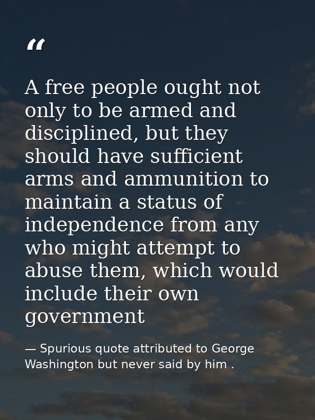A free people ought not only to be armed and disciplined, but they should have sufficient arms and ammunition to maintai — Spurious quote attributed to George Washington but never said by him .