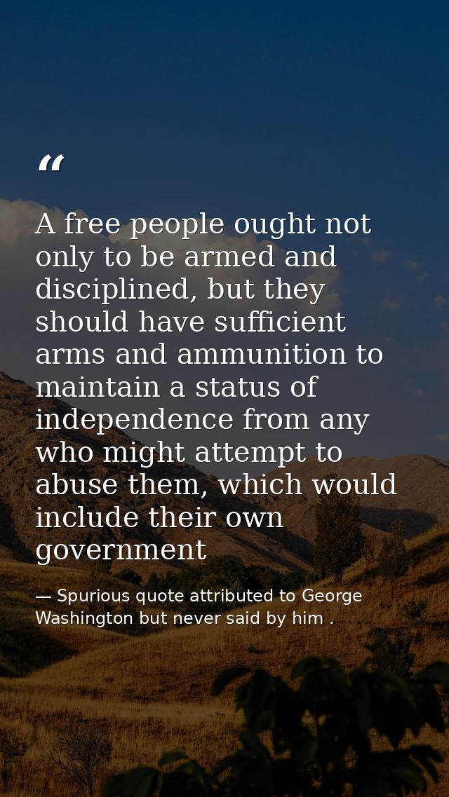 A free people ought not only to be armed and disciplined, but they should have sufficient arms and ammunition to maintai — Spurious quote attributed to George Washington but never said by him .