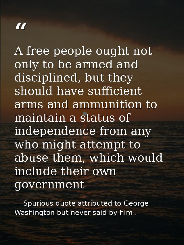 A free people ought not only to be armed and disciplined, but they should have sufficient arms and ammunition to maintai — Spurious quote attributed to George Washington but never said by him .